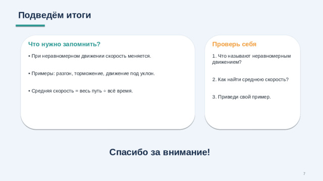 Подведём итоги Что нужно запомнить? Проверь себя • При неравномерном движении скорость меняется. 1. Что называют неравномерным движением? • Примеры: разгон, торможение, движение под уклон. 2. Как найти среднюю скорость? • Средняя скорость = весь путь ÷ всё время. 3. Приведи свой пример. Спасибо за внимание! 7