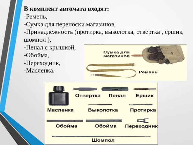 В комплект автомата входят: -Ремень, -Сумка для переноски магазинов, -Принадлежность (протирка, выколотка, отвертка , ершик, шомпол ), -Пенал с крышкой, -Обойма, -Переходник, -Масленка.