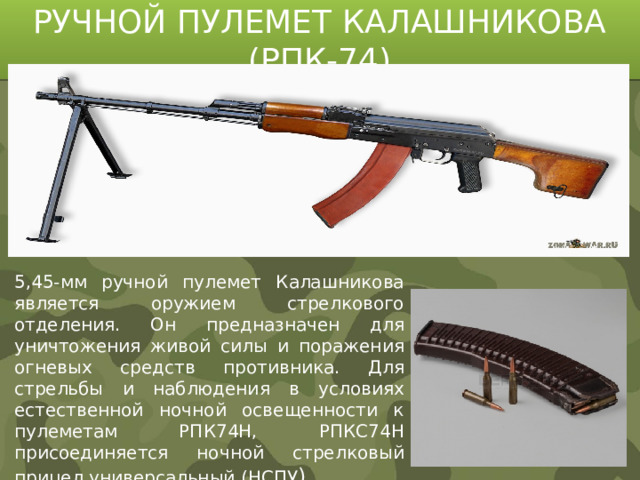 РУЧНОЙ ПУЛЕМЕТ КАЛАШНИКОВА (РПК-74) 5,45-мм ручной пулемет Калашникова является оружием стрелкового отделения. Он предназначен для уничтожения живой силы и поражения огневых средств противника. Для стрельбы и наблюдения в условиях естественной ночной освещенности к пулеметам РПК74Н, РПКС74Н присоединяется ночной стрелковый прицел универсальный (НСПУ )