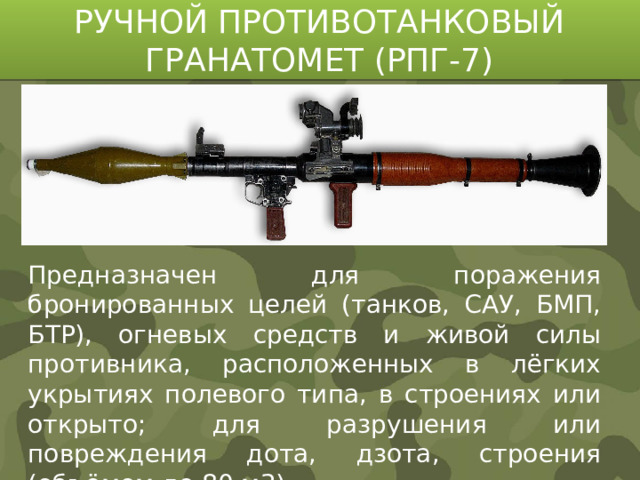 РУЧНОЙ ПРОТИВОТАНКОВЫЙ ГРАНАТОМЕТ (РПГ-7) Предназначен для поражения бронированных целей (танков, САУ, БМП, БТР), огневых средств и живой силы противника, расположенных в лёгких укрытиях полевого типа, в строениях или открыто; для разрушения или повреждения дота, дзота, строения (объёмом до 80 м3).