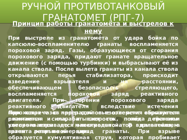 РУЧНОЙ ПРОТИВОТАНКОВЫЙ ГРАНАТОМЕТ (РПГ-7) Принцип работы гранатомёта и выстрелов к нему При выстреле из гранатомёта от удара бойка по капсюлю-воспламенителю гранаты воспламеняется пороховой заряд. Газы, образующиеся от сгорания порохового заряда, придают гранате вращательное движение (с помощью турбинки) и выбрасывают её из канала ствола. После вылета гранаты из канала ствола открываются перья стабилизатора, происходит взведение взрывателя и на расстоянии, обеспечивающем безопасность стреляющего, воспламеняется пороховой заряд реактивного двигателя. При горении порохового заряда реактивного двигателя вследствие истечения пороховых газов через сопловые отверстия образуется реактивная сила, и скорость полёта гранаты увеличивается до максимальной. В дальнейшем граната летит по инерции. При встрече с преградой пьезоэлемент взрывателя сжимается и вырабатывает ток, под действием которого взрывается электродетонатор взрывателя, а затем разрывной заряд гранаты. При взрыве образуется кумулятивная струя, которая пробивает преграду.