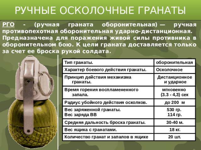 РУЧНЫЕ ОСКОЛОЧНЫЕ ГРАНАТЫ РГО - (ручная граната оборонительная) — ручная противопехотная оборонительная ударно-дистанционная. Предназначена для поражения живой силы противника в оборонительном бою. К цели граната доставляется только за счет ее броска рукой солдата. Тип гранаты. оборонительная Характер боевого действия гранаты. Осколочное Принцип действия механизма гранаты. Время горения воспламененного запала. Дистанционное мгновенно  и ударное Радиус убойного действия осколков. (3.3 - 4,3) сек до 200 м Вес заряженной гранаты. Вес заряда ВВ 530 гр. Средняя дальность броска гранаты. 114 гр. 30-40 м. Вес ящика с гранатами. 18 кг. Количество гранат и запалов в ящике 20 шт.