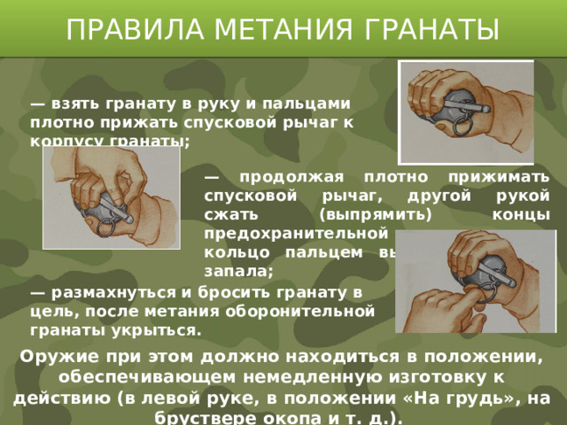 ПРАВИЛА МЕТАНИЯ ГРАНАТЫ   — взять гранату в руку и пальцами плотно прижать спусковой рычаг к корпусу гранаты;        — размахнуться и бросить гранату в цель, после метания оборонительной гранаты укрыться.  — продолжая плотно прижимать спусковой рычаг, другой рукой сжать (выпрямить) концы предохранительной чеки и за кольцо пальцем выдернуть ее из запала; Оружие при этом должно находиться в положении, обеспечивающем немедленную изготовку к действию (в левой руке, в положении «На грудь», на бруствере окопа и т. д.).