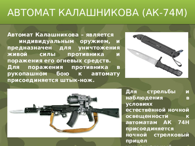 АВТОМАТ КАЛАШНИКОВА (АК-74М) Автомат Калашникова – является индивидуальным оружием, и предназначен для уничтожения живой силы противника и поражения его огневых средств. Для поражения противника в рукопашном бою к автомату присоединяется штык-нож. Для стрельбы и наблюдения в условиях естественной ночной освещенности к автоматам АК 74Н присоединяется ночной стрелковый прицел универсальный НСПУ