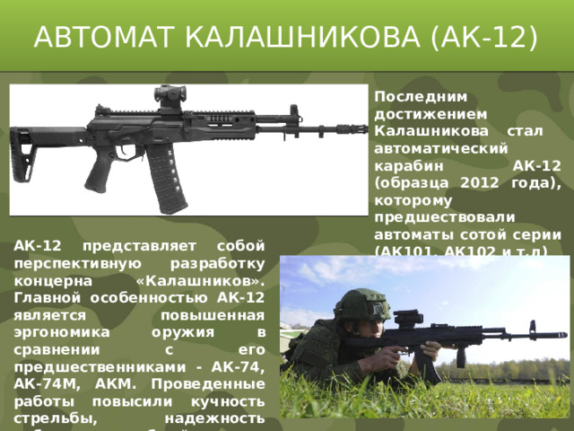АВТОМАТ КАЛАШНИКОВА (АК-12) Последним достижением Калашникова стал автоматический карабин АК-12 (образца 2012 года), которому предшествовали автоматы сотой серии (АК101, АК102 и т.д) АК-12 представляет собой перспективную разработку концерна «Калашников». Главной особенностью АК-12 является повышенная эргономика оружия в сравнении с его предшественниками - АК-74, АК-74М, АКМ. Проведенные работы повысили кучность стрельбы, надежность работы и служебный ресурс.