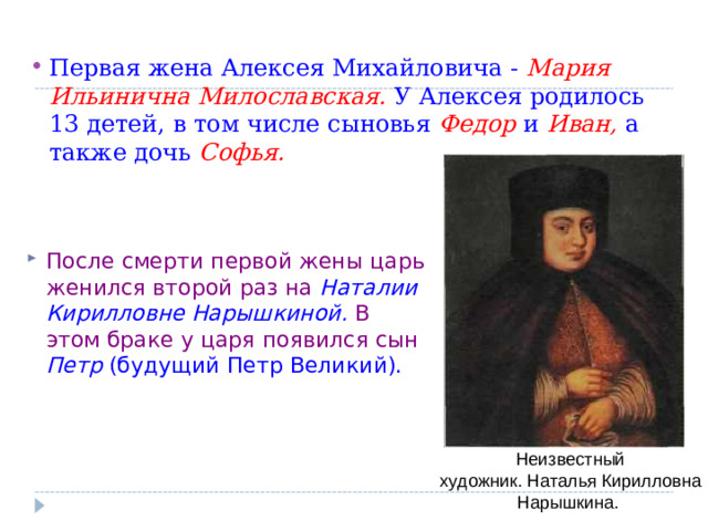 Первая жена Алексея Михайловича - Мария Ильинична Милославская.  У Алексея родилось 13 детей, в том числе сыновья Федор  и Иван,  а также дочь Софья.  После смерти первой жены царь женился второй раз на Наталии Кирилловне Нарышкиной.  В этом браке у царя появился сын Петр (будущий Петр Великий).