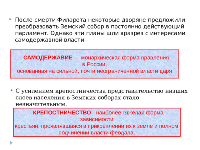 После смерти Филарета некоторые дворяне предложили преобразовать Земский собор в постоянно действующий парламент. Однако эти планы шли вразрез с интересами самодержавной власти.  САМОДЕРЖАВИЕ — монархическая форма правления в России,  основанная на сильной, почти неограниченной власти царя . С усилением крепостничества представительство низших слоев населения в Земских соборах стало незначительным.