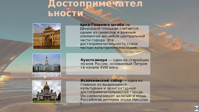 Достопримечательности Арка Главного штаба на Дворцовой площади считается одним из символов и важным элементом ансамбля центральной части города. Эта достопримечательность стала частью культурного наследия. Кунсткамера — один из старейших музеев России, основанный Петром I в начале XVIII века. Исаакиевский собор — одна из главных из выдающихся культурных и архитектурных достопримечательностей города. Он символизирует величие и мощь Российской империи эпохи Николая I.