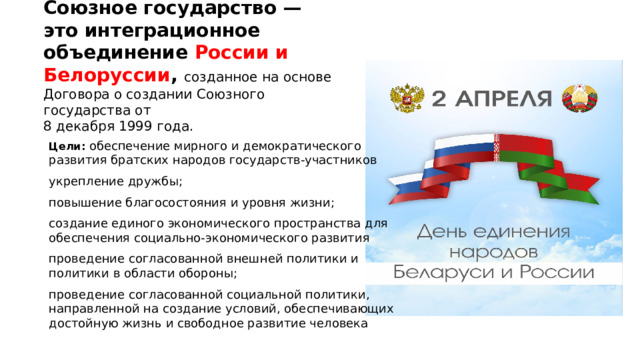 Союзное государство — это интеграционное объединение России и Белоруссии , созданное на основе Договора о создании Союзного государства от  8 декабря 1999 года. Цели: обеспечение мирного и демократического развития братских народов государств-участников укрепление дружбы; повышение благосостояния и уровня жизни; создание единого экономического пространства для обеспечения социально-экономического развития проведение согласованной внешней политики и политики в области обороны; проведение согласованной социальной политики, направленной на создание условий, обеспечивающих достойную жизнь и свободное развитие человека