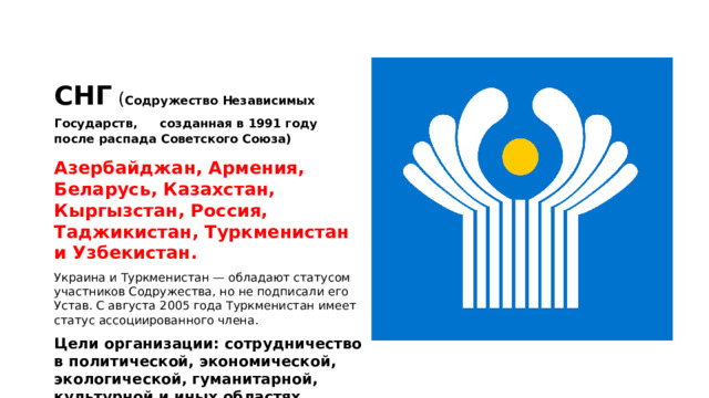 СНГ  ( Содружество Независимых Государств,  созданная в 1991 году после распада Советского Союза) Азербайджан, Армения, Беларусь, Казахстан, Кыргызстан, Россия, Таджикистан, Туркменистан и Узбекистан. Украина и Туркменистан — обладают статусом участников Содружества, но не подписали его Устав. С августа 2005 года Туркменистан имеет статус ассоциированного члена. Цели организации: сотрудничество в политической, экономической, экологической, гуманитарной, культурной и иных областях