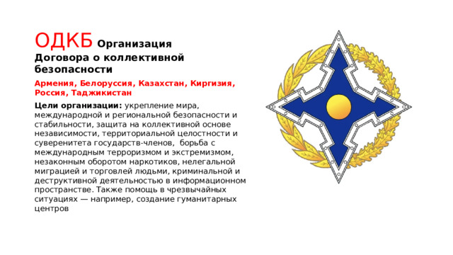 ОДКБ  Организация Договора о коллективной безопасности Армения, Белоруссия, Казахстан, Киргизия, Россия, Таджикистан Цели организации: укрепление мира, международной и региональной безопасности и стабильности, защита на коллективной основе независимости, территориальной целостности и суверенитета государств-членов, борьба с международным терроризмом и экстремизмом, незаконным оборотом наркотиков, нелегальной миграцией и торговлей людьми, криминальной и деструктивной деятельностью в информационном пространстве. Также помощь в чрезвычайных ситуациях — например, создание гуманитарных центров