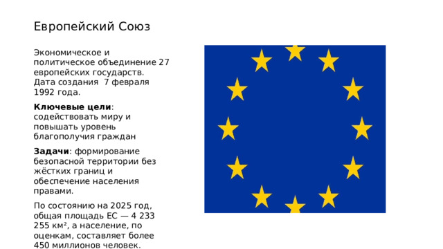 Европейский Союз Экономическое и политическое объединение 27 европейских государств. Дата создания 7 февраля 1992 года. Ключевые цели : содействовать миру и повышать уровень благополучия граждан Задачи : формирование безопасной территории без жёстких границ и обеспечение населения правами. По состоянию на 2025 год, общая площадь ЕС — 4 233 255 км², а население, по оценкам, составляет более 450 миллионов человек.  