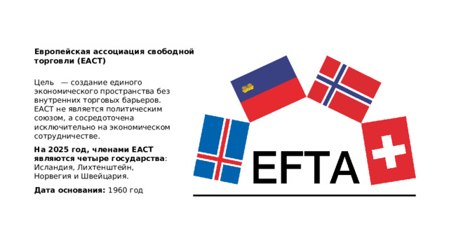 Европейская ассоциация свободной торговли (ЕАСТ)   Цель — создание единого экономического пространства без внутренних торговых барьеров. ЕАСТ не является политическим союзом, а сосредоточена исключительно на экономическом сотрудничестве.  На 2025 год, членами ЕАСТ являются четыре государства : Исландия, Лихтенштейн, Норвегия и Швейцария. Дата основания:  1960 год