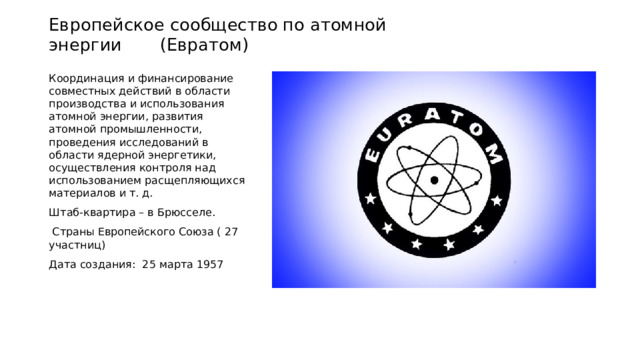 Европейское сообщество по атомной энергии (Евратом) Координация и финансирование совместных действий в области производства и использования атомной энергии, развития атомной промышленности, проведения исследований в области ядерной энергетики, осуществления контроля над использованием расщепляющихся материалов и т. д. Штаб-квартира – в Брюсселе.  Страны Европейского Союза ( 27 участниц) Дата создания: 25 марта 1957