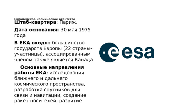 Европейское космическое агентство      Штаб-квартира : Париж. Дата основания:  30 мая 1975 года В ЕКА входят  большинство государств Европы (22 страны-участницы), ассоциированным членом также является Канада  Основные направления работы ЕКА : исследования ближнего и дальнего космического пространства, разработка спутников для связи и навигации, создание ракет-носителей, развитие наземных научно-технических центров.
