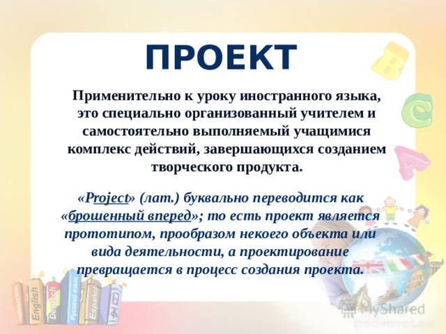 ПРОЕКТ Применительно к уроку иностранного языка, это специально организованный учителем и самостоятельно выполняемый учащимися комплекс действий, завершающихся созданием творческого продукта. « P roject » (лат.) буквально переводится как « брошенный вперед »; то есть проект является прототипом, прообразом некоего объекта или вида деятельности, а проектирование превращается в процесс создания проекта.