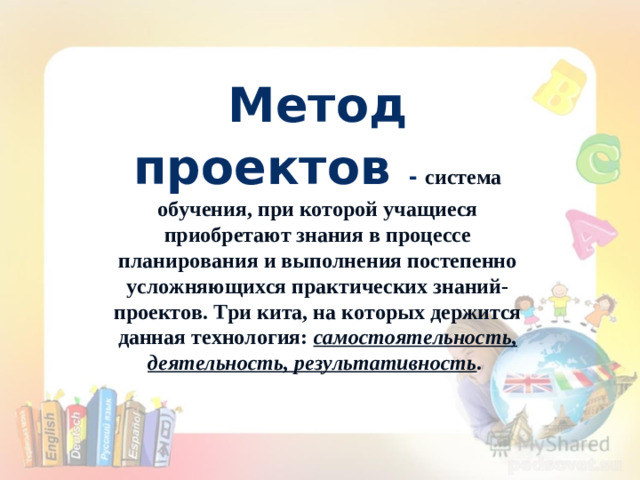 Метод проектов  - система обучения, при которой учащиеся приобретают знания в процессе планирования и выполнения постепенно усложняющихся практических знаний-проектов. Три кита, на которых держится данная технология: самостоятельность, деятельность, результативность . • «Скажи мне, и я забуду. Покажи мне, и я запомню“.