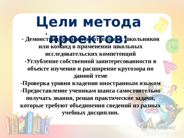 Цели метода проектов: • - Демонстрация навыков отдельных школьников или команд в применении школьных исследовательских компетенций -Углубление собственной заинтересованности в объекте изучения и расширение кругозора по данной теме -Проверка уровня владения иностранным языком -Предоставление ученикам шанса самостоятельно получать знания, решая практические задачи, которые требуют объединения сведений из разных учебных дисциплин.