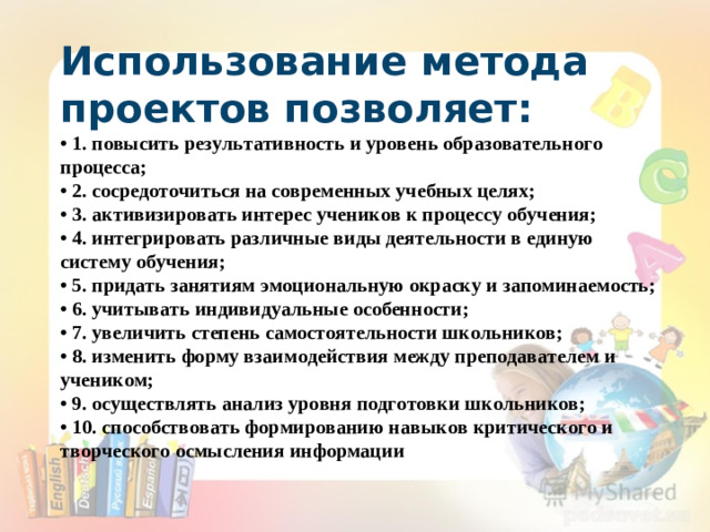 Использование метода проектов позволяет: • 1. повысить результативность и уровень образовательного процесса; • 2. сосредоточиться на современных учебных целях; • 3. активизировать интерес учеников к процессу обучения; • 4. интегрировать различные виды деятельности в единую систему обучения; • 5. придать занятиям эмоциональную окраску и запоминаемость; • 6. учитывать индивидуальные особенности; • 7. увеличить степень самостоятельности школьников; • 8. изменить форму взаимодействия между преподавателем и учеником; • 9. осуществлять анализ уровня подготовки школьников; • 10. способствовать формированию навыков критического и творческого осмысления информации • «Скажи мне, и я забуду. Покажи мне, и я запомню“.