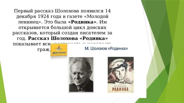 Первый рассказ Шолохова появился 14 декабря 1924 года в газете «Молодой ленинец». Это была «Родинка» . Им открывается большой цикл донских рассказов, который создан писателем за год. Рассказ Шолохова «Родинка» показывает всю жестокость и нелепость гражданской войны.