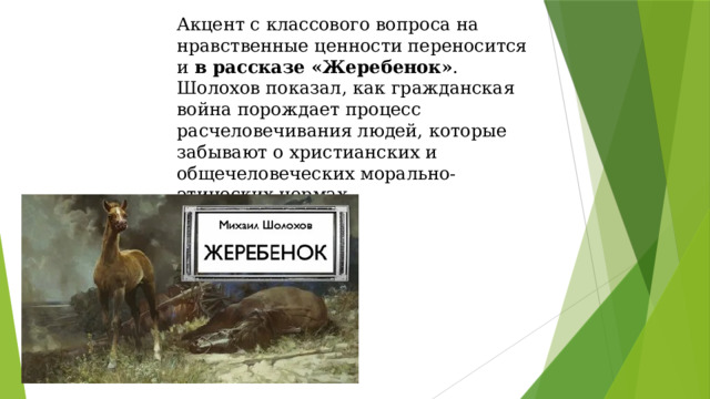 Акцент с классового вопроса на нравственные ценности переносится и в рассказе «Жеребенок» . Шолохов показал, как гражданская война порождает процесс расчеловечивания людей, которые забывают о христианских и общечеловеческих морально-этических нормах.