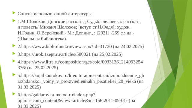 Список использованной литературы 1.М.Шолохов. Донские рассказы; Судьба человека: рассказы и повесть/ Михаил Шолохов; [вступ.ст.Н.Федя]; худож. И.Годин, О.Верейский.- М.: Дет.лит., : [2021].-269 с.: ил.- (Школьная библиотека). 2.https://www.bibliofond.ru/view.aspx?id=31720 (на 24.02.2025) 3.https://urok.1sept.ru/articles/580021 (на 25.02.2025) 4.https://www.litra.ru/composition/get/coid/00331361214993254376/ (на 25.02.2025) 5.https://kopilkaurokov.ru/literatura/presentacii/izobrazhieniie_ghrazhdanskoi_voiny_v_proizviedieniiakh_pisatieliei_20_vieka (на 01.03.2025) 6.http://gaidarovka-metod.ru/index.php?option=com_content&view=article&id=156:2011-09-01- (на 01.03.2025)