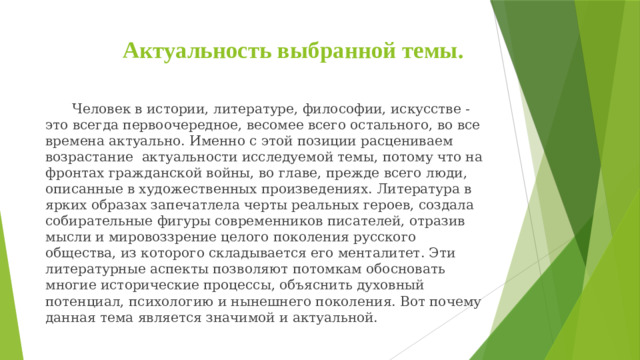 Актуальность выбранной темы.      Человек в истории, литературе, философии, искусстве - это всегда первоочередное, весомее всего остального, во все времена актуально. Именно с этой позиции расцениваем  возрастание  актуальности исследуемой темы, потому что на фронтах гражданской войны, во главе, прежде всего люди, описанные в художественных произведениях. Литература в ярких образах запечатлела черты реальных героев, создала собирательные фигуры современников писателей, отразив мысли и мировоззрение целого поколения русского общества, из которого складывается его менталитет. Эти литературные аспекты позволяют потомкам обосновать многие исторические процессы, объяснить духовный потенциал, психологию и нынешнего поколения. Вот почему данная тема является значимой и актуальной.