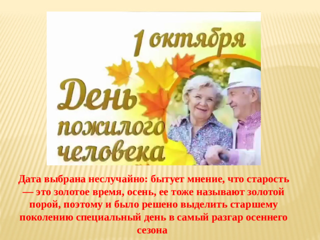 Дата выбрана неслучайно: бытует мнение, что старость — это золотое время, осень, ее тоже называют золотой порой, поэтому и было решено выделить старшему поколению специальный день в самый разгар осеннего сезона