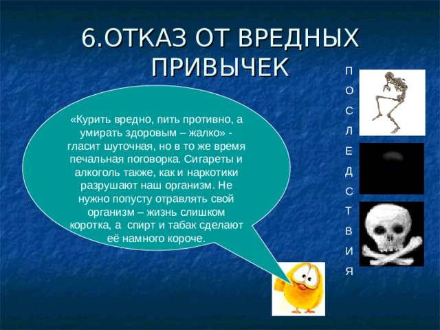 6.ОТКАЗ ОТ ВРЕДНЫХ ПРИВЫЧЕК П О С Л Е Д С Т В И Я «Курить вредно, пить противно, а умирать здоровым – жалко» - гласит шуточная, но в то же время печальная поговорка. Сигареты и алкоголь также, как и наркотики разрушают наш организм. Не нужно попусту отравлять свой организм – жизнь слишком коротка, а спирт и табак сделают её намного короче.