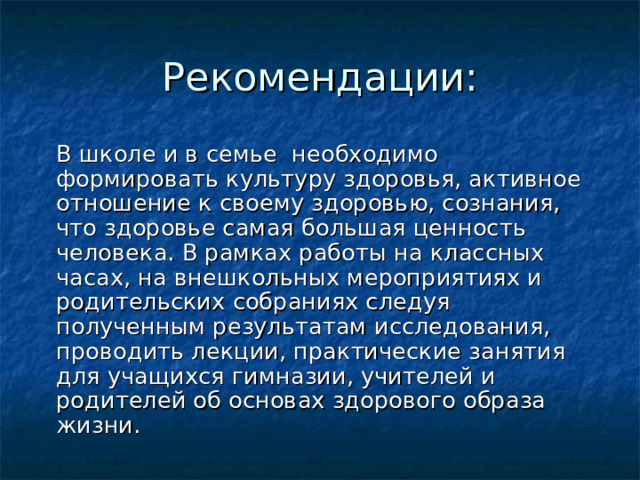 Рекомендации :  В школе и в семье необходимо формировать культуру здоровья, активное отношение к своему здоровью, сознания, что здоровье самая большая ценность человека. В рамках работы на классных часах, на внешкольных мероприятиях и родительских собраниях следуя полученным результатам исследования, проводить лекции, практические занятия для учащихся гимназии, учителей и родителей об основах здорового образа жизни.