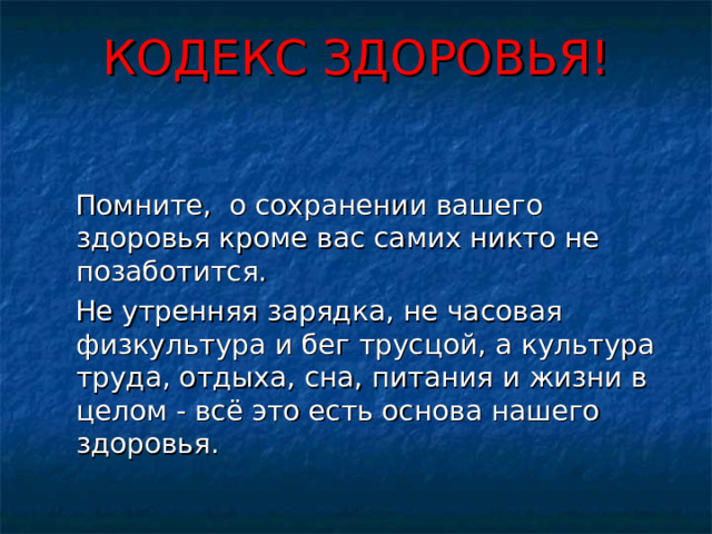КОДЕКС ЗДОРОВЬЯ!    Помните, о сохранении вашего здоровья кроме вас самих никто не позаботится.  Не утренняя зарядка, не часовая физкультура и бег трусцой, а культура труда, отдыха, сна, питания и жизни в целом - всё это есть основа нашего здоровья.