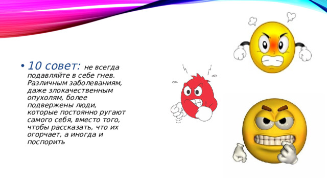 10 совет: не всегда подавляйте в себе гнев. Различным заболеваниям, даже злокачественным опухолям, более подвержены люди, которые постоянно ругают самого себя, вместо того, чтобы рассказать, что их огорчает, а иногда и поспорить