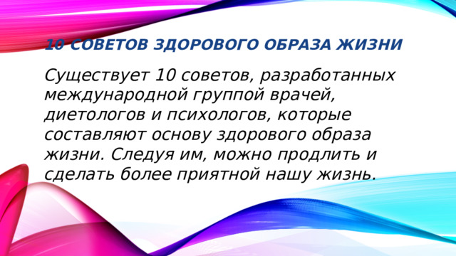 10 советов здорового образа жизни   Существует 10 советов, разработанных международной группой врачей, диетологов и психологов, которые составляют основу здорового образа жизни. Следуя им, можно продлить и сделать более приятной нашу жизнь.