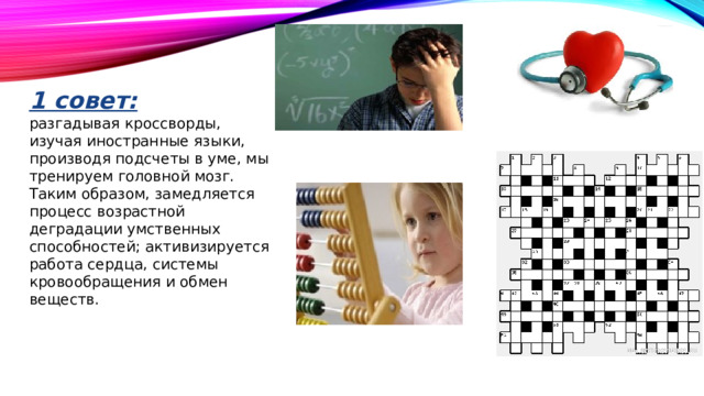 1 совет: разгадывая кроссворды, изучая иностранные языки, производя подсчеты в уме, мы тренируем головной мозг. Таким образом, замедляется процесс возрастной деградации умственных способностей; активизируется работа сердца, системы кровообращения и обмен веществ.