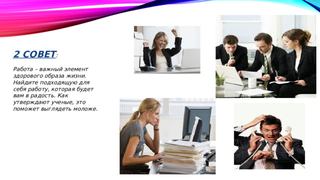 2 совет :   Работа – важный элемент здорового образа жизни. Найдите подходящую для себя работу, которая будет вам в радость. Как утверждают ученые, это поможет выглядеть моложе.
