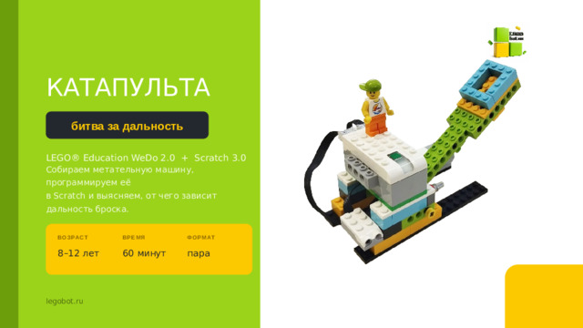 КАТАПУЛЬТА битва за дальность LEGO® Education WeDo 2.0 + Scratch 3.0 Собираем метательную машину, программируем её в Scratch и выясняем, от чего зависит дальность броска. Покажите собранную модель до начала. Спросите: «Что это может делать?» — пусть дети сами назовут слово «катапульта». ВОЗРАСТ ВРЕМЯ ФОРМАТ 8–12 лет 60 минут пара legobot.ru