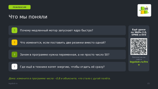 РЕФЛЕКСИЯ Что мы поняли Почему медленный мотор запускает ядро быстро? ? Ещё уроки по WeDo 2.0, SPIKE и EV3 Что изменится, если поставить две резинки вместо одной? ? Зачем в программе нужна переменная, а не просто число 50? ? бесплатно на сайте Ответ на последний вопрос: пружина в часах, лук, поршень, гидроаккумулятор, батарея — везде энергия сначала копится, потом отдаётся. legobot.ru/free Где ещё в технике копят энергию, чтобы отдать её сразу? ? Дома: измените в программе число −0,8 и объясните, что стало с дугой полёта. 15 legobot.ru