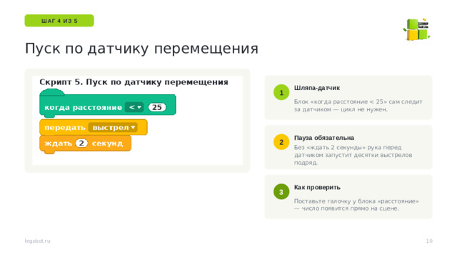 ШАГ 4 ИЗ 5 Пуск по датчику перемещения Шляпа-датчик 1 Блок «когда расстояние Пауза обязательна 2 Без «ждать 2 секунды» рука перед датчиком запустит десятки выстрелов подряд. Датчик видит на 0–15 см. Тёмные и блестящие предметы он видит хуже — предупредите заранее. Как проверить 3 Поставьте галочку у блока «расстояние» — число появится прямо на сцене. 10 legobot.ru