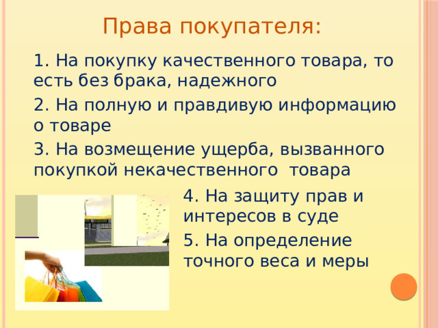 Права покупателя: 1 . На покупку качественного товара, то есть без брака, надежного 2. На полную и правдивую информацию о товаре 3. На возмещение ущерба, вызванного покупкой некачественного товара 4. На защиту прав и интересов в суде 5. На определение точного веса и меры
