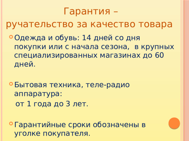 Гарантия – ручательство за качество товара Одежда и обувь: 14 дней со дня покупки или с начала сезона, в крупных специализированных магазинах до 60 дней. Бытовая техника, теле-радио аппаратура:  от 1 года до 3 лет.