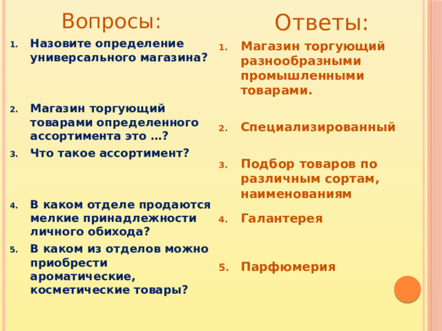 Вопросы: Ответы: Магазин торгующий разнообразными промышленными товарами. Назовите определение универсального магазина?   Специализированный  Магазин торгующий товарами определенного ассортимента это …? Что такое ассортимент?   Подбор товаров по различным сортам, наименованиям   В каком отделе продаются мелкие принадлежности личного обихода? В каком из отделов можно приобрести ароматические, косметические товары? Галантерея
