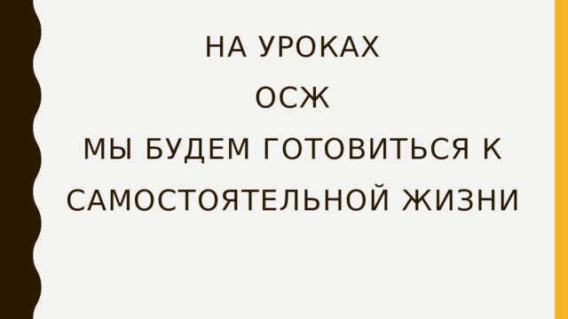 На уроках  осж  мы будем готовиться к самостоятельной жизни