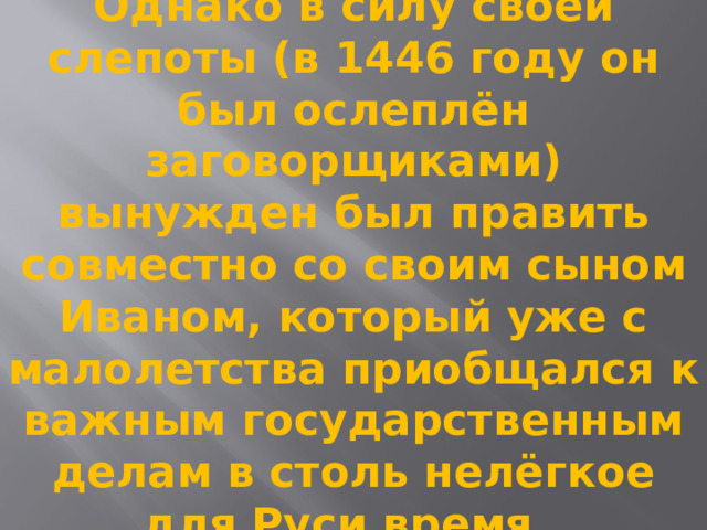Однако в силу своей слепоты (в 1446 году он был ослеплён заговорщиками) вынужден был править совместно со своим сыном Иваном, который уже с малолетства приобщался к важным государственным делам в столь нелёгкое для Руси время.