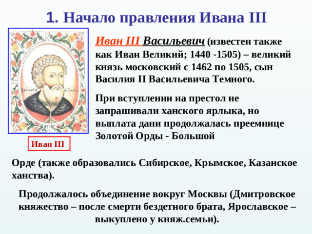 1. Начало правления Ивана III Иван III Васильевич  (известен также как Иван Великий; 1440 -1505) – великий князь московский с 1462 по 1505, сын Василия II Васильевича Темного. При вступлении на престол не запрашивали ханского ярлыка, но выплата дани продолжалась преемнице Золотой Орды - Большой Иван III Орде (также образовались Сибирское, Крымское, Казанское ханства). Продолжалось объединение вокруг Москвы (Дмитровское княжество – после смерти бездетного брата, Ярославское – выкуплено у княж.семьи).