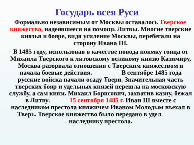 Государь всея Руси    Формально независимым от Москвы оставалось Тверское княжество, надеявшееся на помощь Литвы. Многие тверские князья и бояре, видя усиление Москвы, перебегали на сторону Ивана III .  В 1485 году, использовав в качестве повода поимку гонца от Михаила Тверского к литовскому великому князю Казимиру, Москва разорвала отношения с Тверским княжеством и начала боевые действия.  В сентябре 1485 года русские войска начали осаду Твери. Значительная часть тверских бояр и удельных князей перешла на московскую службу, а сам князь Михаил Борисович, захватив казну, бежал в Литву .  15 сентября 1485 г. Иван III вместе с наследником престола княжичем Иваном Молодым въехал в Тверь. Тверское княжество было передано в удел  наследнику престола.