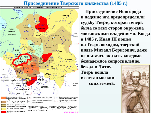 Присоединение Тверского княжества (1485 г.)  Присоединение Новгорода и падение ига предопределили судьбу Твери, которая теперь была со всех сторон окружена московскими владениями. Когда в 1485 г. Иван III пошел  на Тверь походом, тверской князь Михаил Борисович, даже не пытаясь оказать заведомо безнадежное сопротивление, бежал в Литву.  Тверь вошла  в состав москов - ских земель.