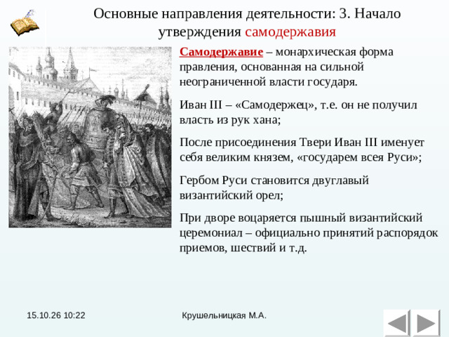 Основные направления деятельности: 3. Начало утверждения самодержавия Основные направления деятельности: 3. Начало утверждения самодержавия Самодержавие – монархическая форма правления, основанная на сильной неограниченной власти государя. Иван III – «Самодержец», т.е. он не получил власть из рук хана; После присоединения Твери Иван III именует себя великим князем, «государем всея Руси»; Гербом Руси становится двуглавый византийский орел; При дворе воцаряется пышный византийский церемониал – официально принятий распорядок приемов, шествий и т.д. 15.10.26  10:22 Крушельницкая М.А.