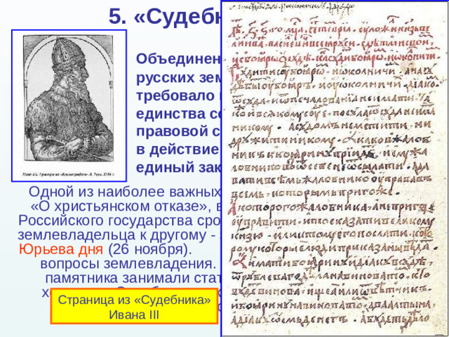 5. «Судебник» 1497 г.    Объединение прежде раздробленных русских земель в единое государство требовало помимо политического единства создать также единство правовой системы. В сентябре 1497 г. в действие был введён «Судебник» - единый законодательный кодекс. Одной из наиболее важных статей Судебника  -  «О христьянском отказе», вводившая единый для всего Российского государства срок перехода крестьян от одного землевладельца к другому - за неделю до и неделей после Юрьева дня (26 ноября).  В ряде статей затрагивались вопросы землевладения. Значительную часть текста памятника занимали статьи о юридическом статусе холопов. «Судебник » закреплял складывающееся в стране крепостное право. Страница из «Судебника» Ивана III