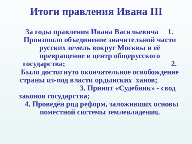 Итоги правления Ивана III  За годы правления Ивана Васильевича 1 . Произошло объединение значительной части русских земель вокруг Москвы и её превращение в центр общерусского государства;  2. Было достигнуто окончательное освобождение страны из-под власти ордынских ханов;  3. Принят «Судебник» - свод законов государства; 4. Проведён ряд реформ, заложивших основы поместной системы землевладения.