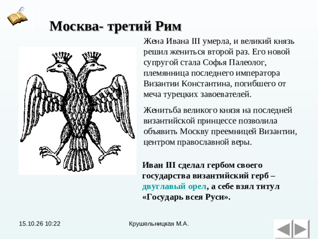 Москва- третий Рим Жена Ивана III умерла, и великий князь решил жениться второй раз. Его новой супругой стала Софья Палеолог, племянница последнего императора Византии Константина, погибшего от меча турецких завоевателей. Женитьба великого князя на последней византийской принцессе позволила объявить Москву преемницей Византии, центром православной веры. Иван III сделал гербом своего государства византийский герб – двуглавый орел , а себе взял титул «Государь всея Руси».  15.10.26  10:22 Крушельницкая М.А.